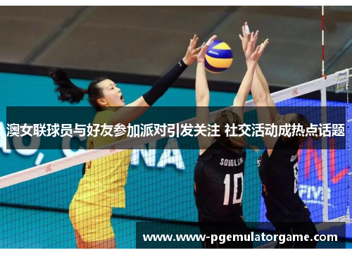 澳女联球员与好友参加派对引发关注 社交活动成热点话题
