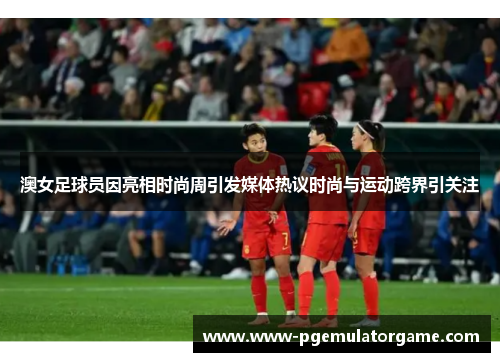澳女足球员因亮相时尚周引发媒体热议时尚与运动跨界引关注