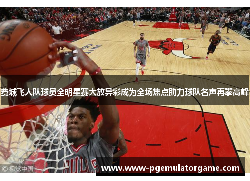 费城飞人队球员全明星赛大放异彩成为全场焦点助力球队名声再攀高峰