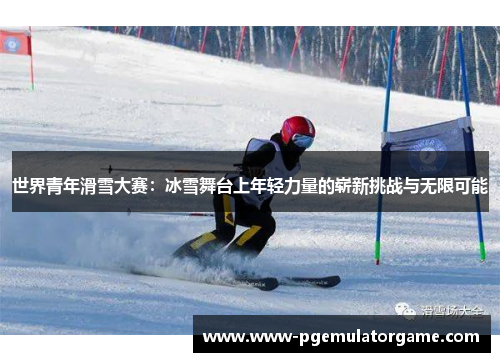 世界青年滑雪大赛：冰雪舞台上年轻力量的崭新挑战与无限可能