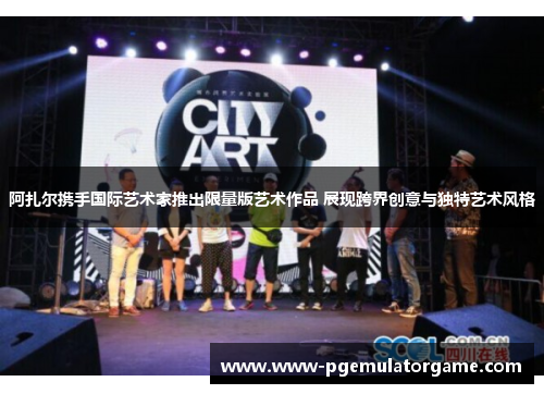阿扎尔携手国际艺术家推出限量版艺术作品 展现跨界创意与独特艺术风格