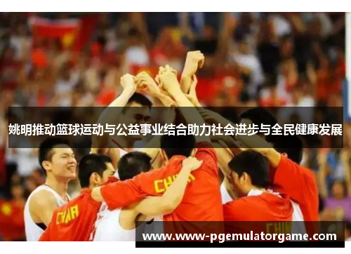 姚明推动篮球运动与公益事业结合助力社会进步与全民健康发展