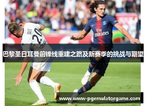 巴黎圣日耳曼前锋线重建之路及新赛季的挑战与期望