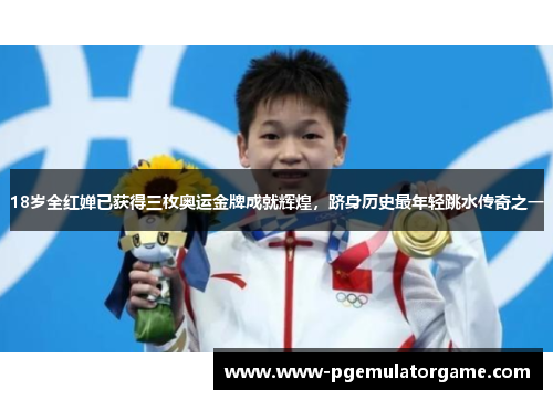 18岁全红婵已获得三枚奥运金牌成就辉煌，跻身历史最年轻跳水传奇之一