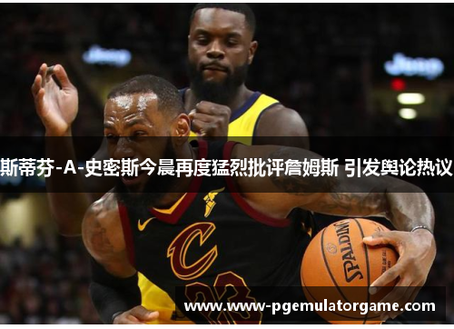 斯蒂芬-A-史密斯今晨再度猛烈批评詹姆斯 引发舆论热议