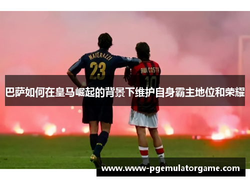 巴萨如何在皇马崛起的背景下维护自身霸主地位和荣耀