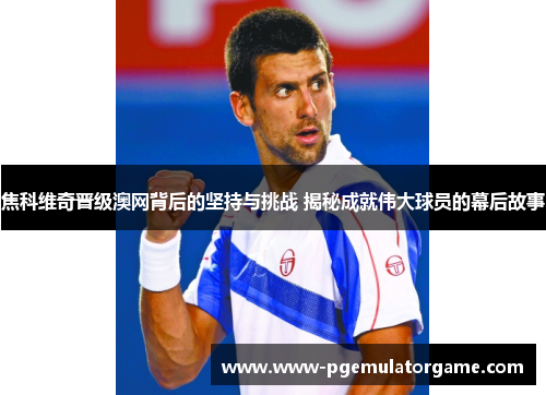 焦科维奇晋级澳网背后的坚持与挑战 揭秘成就伟大球员的幕后故事