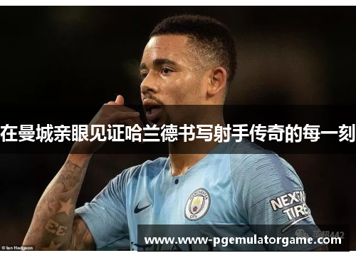 在曼城亲眼见证哈兰德书写射手传奇的每一刻