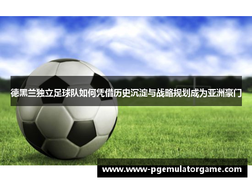 德黑兰独立足球队如何凭借历史沉淀与战略规划成为亚洲豪门