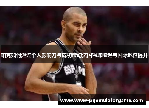 帕克如何通过个人影响力与成功带动法国篮球崛起与国际地位提升