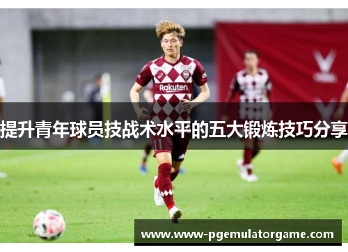 提升青年球员技战术水平的五大锻炼技巧分享