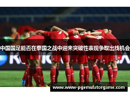 中国国足能否在泰国之战中迎来突破性表现争取出线机会