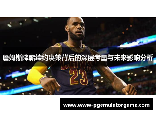 詹姆斯降薪续约决策背后的深层考量与未来影响分析