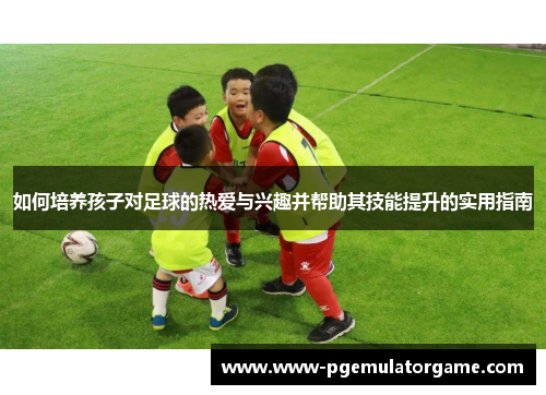 如何培养孩子对足球的热爱与兴趣并帮助其技能提升的实用指南