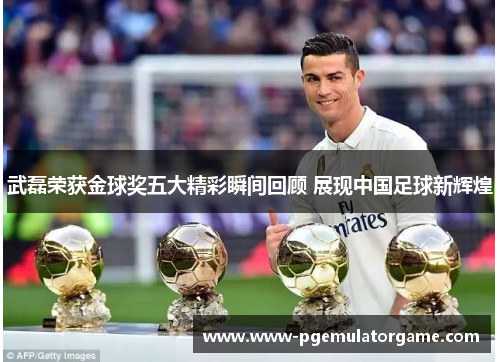 武磊荣获金球奖五大精彩瞬间回顾 展现中国足球新辉煌
