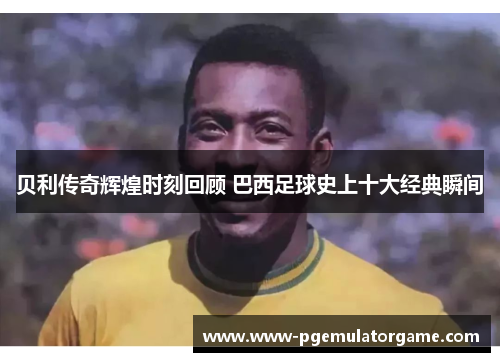 贝利传奇辉煌时刻回顾 巴西足球史上十大经典瞬间