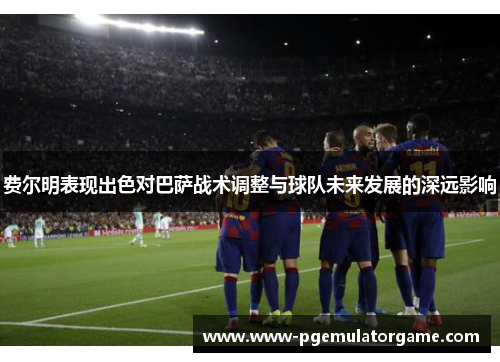 费尔明表现出色对巴萨战术调整与球队未来发展的深远影响