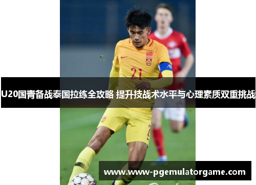 U20国青备战泰国拉练全攻略 提升技战术水平与心理素质双重挑战