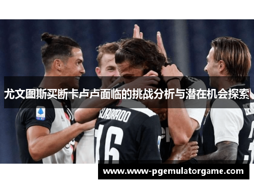 尤文图斯买断卡卢卢面临的挑战分析与潜在机会探索