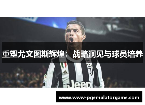 重塑尤文图斯辉煌：战略洞见与球员培养