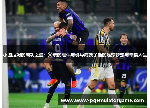 小图拉姆的成功之道：父亲的陪伴与引导成就了他的足球梦想与幸福人生