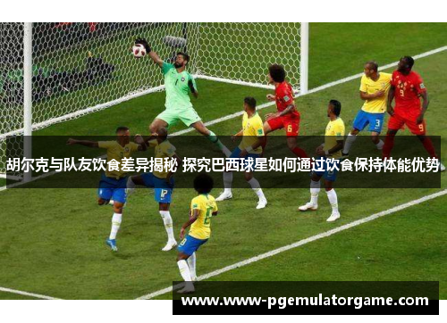 胡尔克与队友饮食差异揭秘 探究巴西球星如何通过饮食保持体能优势