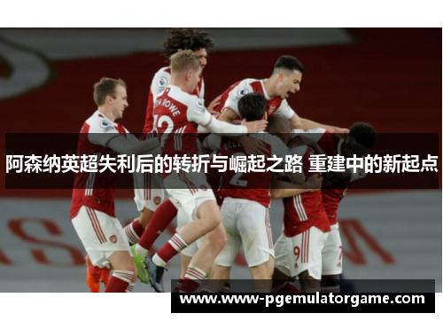 阿森纳英超失利后的转折与崛起之路 重建中的新起点