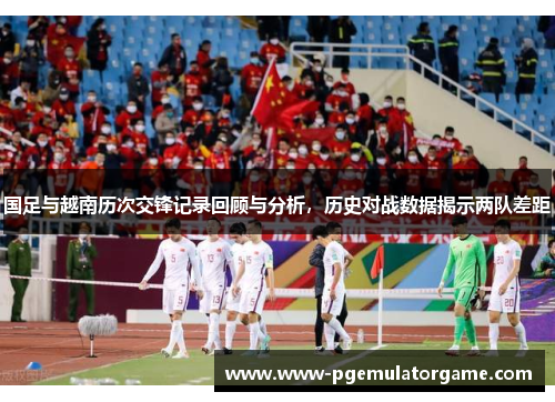 国足与越南历次交锋记录回顾与分析，历史对战数据揭示两队差距