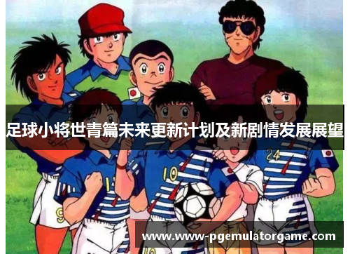 足球小将世青篇未来更新计划及新剧情发展展望