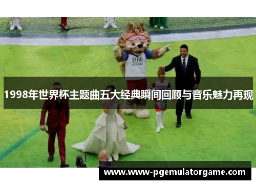 1998年世界杯主题曲五大经典瞬间回顾与音乐魅力再现