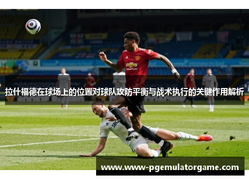 拉什福德在球场上的位置对球队攻防平衡与战术执行的关键作用解析