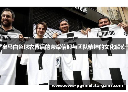 皇马白色球衣背后的荣耀信仰与团队精神的文化解读
