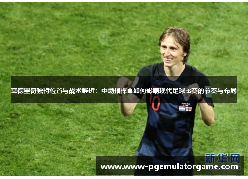 莫德里奇独特位置与战术解析：中场指挥官如何影响现代足球比赛的节奏与布局