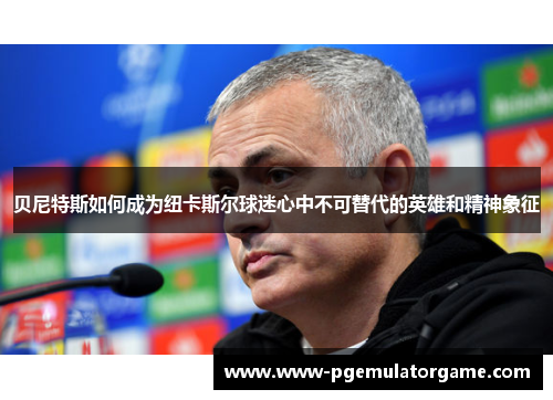 贝尼特斯如何成为纽卡斯尔球迷心中不可替代的英雄和精神象征