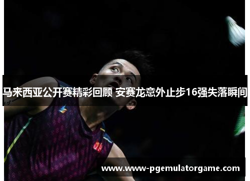 马来西亚公开赛精彩回顾 安赛龙意外止步16强失落瞬间