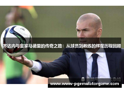 齐达内与皇家马德里的传奇之路：从球员到教练的辉煌历程回顾