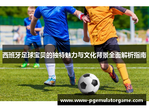 西班牙足球宝贝的独特魅力与文化背景全面解析指南