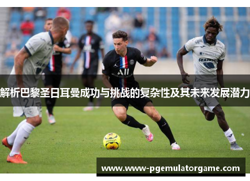 解析巴黎圣日耳曼成功与挑战的复杂性及其未来发展潜力