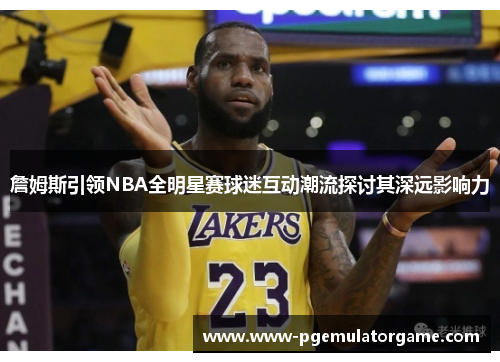 詹姆斯引领NBA全明星赛球迷互动潮流探讨其深远影响力