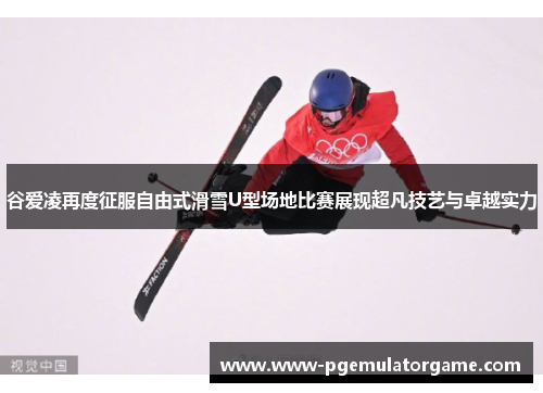 谷爱凌再度征服自由式滑雪U型场地比赛展现超凡技艺与卓越实力 谷爱凌再度征服自由式滑雪U型场地比赛展现超凡技艺与卓越实力