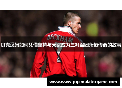 贝克汉姆如何凭借坚持与天赋成为三狮军团永恒传奇的故事
