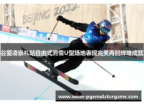 谷爱凌崇礼站自由式滑雪U型场地表现完美再创辉煌成就 谷爱凌崇礼站自由式滑雪U型场地表现完美再创辉煌成就