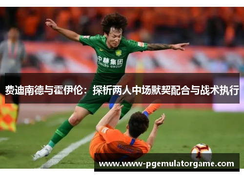 费迪南德与霍伊伦:探析两人中场默契配合与战术执行 费迪南德与霍伊伦:探析两人中场默契配合与战术执行