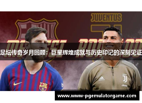 足坛传奇岁月回顾：巨星辉煌成就与历史印记的深刻见证