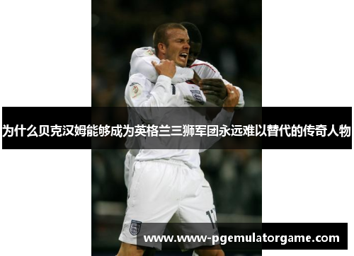 为什么贝克汉姆能够成为英格兰三狮军团永远难以替代的传奇人物