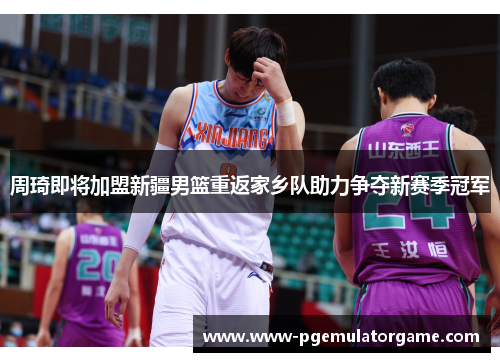 周琦即将加盟新疆男篮重返家乡队助力争夺新赛季冠军