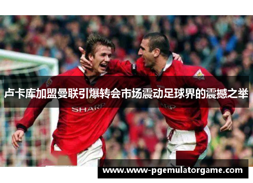 卢卡库加盟曼联引爆转会市场震动足球界的震撼之举