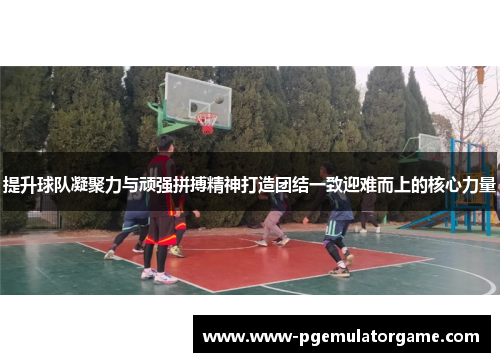 提升球队凝聚力与顽强拼搏精神打造团结一致迎难而上的核心力量