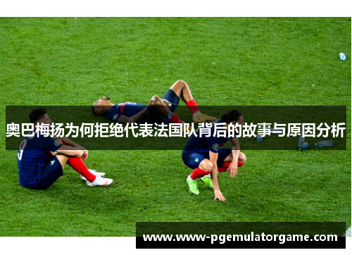 奥巴梅扬为何拒绝代表法国队背后的故事与原因分析