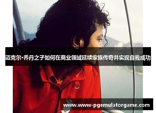 迈克尔·乔丹之子如何在商业领域延续家族传奇并实现自我成功